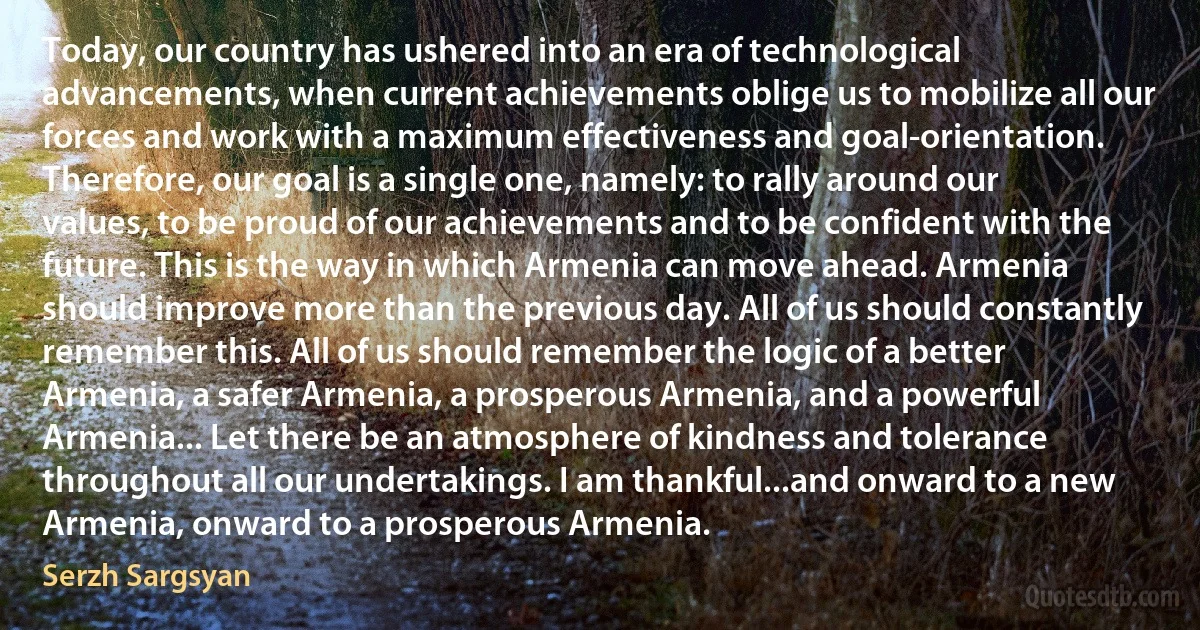 Today, our country has ushered into an era of technological advancements, when current achievements oblige us to mobilize all our forces and work with a maximum effectiveness and goal-orientation. Therefore, our goal is a single one, namely: to rally around our values, to be proud of our achievements and to be confident with the future. This is the way in which Armenia can move ahead. Armenia should improve more than the previous day. All of us should constantly remember this. All of us should remember the logic of a better Armenia, a safer Armenia, a prosperous Armenia, and a powerful Armenia... Let there be an atmosphere of kindness and tolerance throughout all our undertakings. I am thankful...and onward to a new Armenia, onward to a prosperous Armenia. (Serzh Sargsyan)