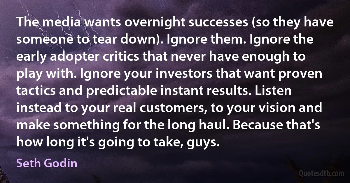 The media wants overnight successes (so they have someone to tear down). Ignore them. Ignore the early adopter critics that never have enough to play with. Ignore your investors that want proven tactics and predictable instant results. Listen instead to your real customers, to your vision and make something for the long haul. Because that's how long it's going to take, guys. (Seth Godin)