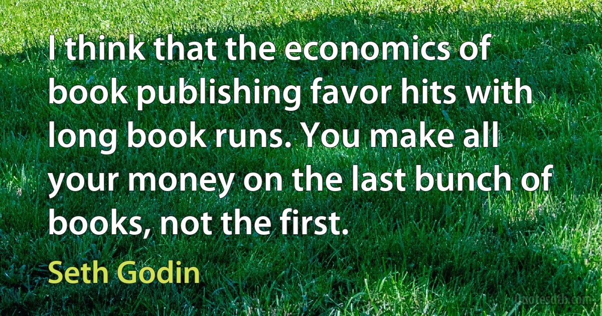 I think that the economics of book publishing favor hits with long book runs. You make all your money on the last bunch of books, not the first. (Seth Godin)