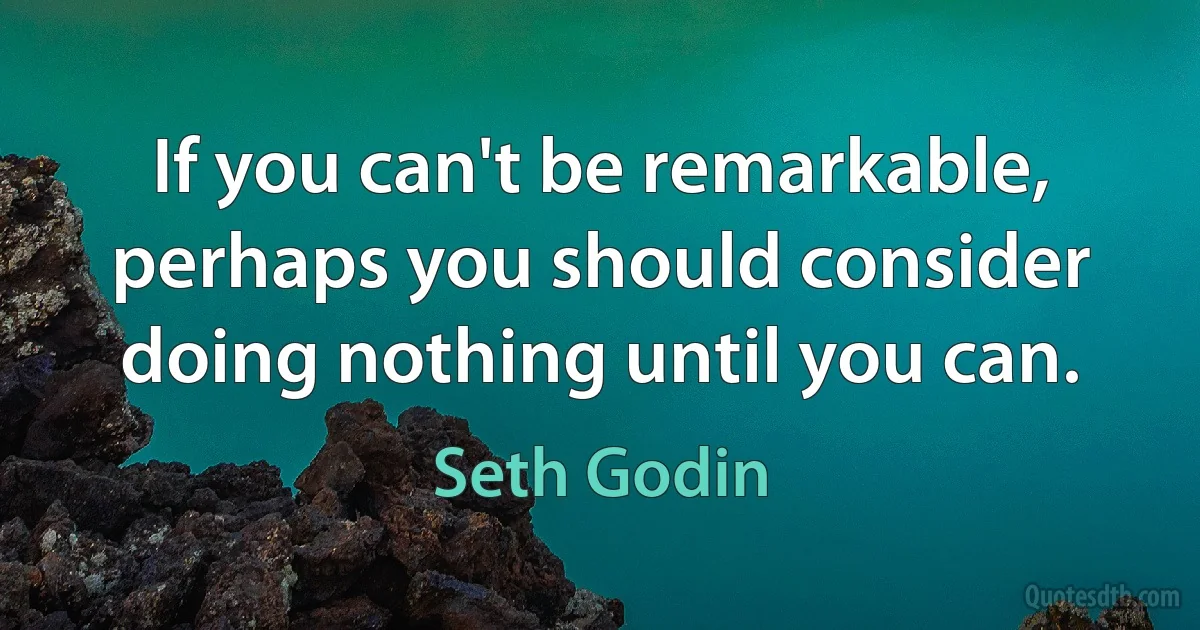 If you can't be remarkable, perhaps you should consider doing nothing until you can. (Seth Godin)