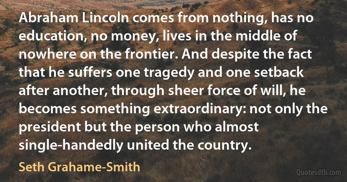 Abraham Lincoln comes from nothing, has no education, no money, lives in the middle of nowhere on the frontier. And despite the fact that he suffers one tragedy and one setback after another, through sheer force of will, he becomes something extraordinary: not only the president but the person who almost single-handedly united the country. (Seth Grahame-Smith)