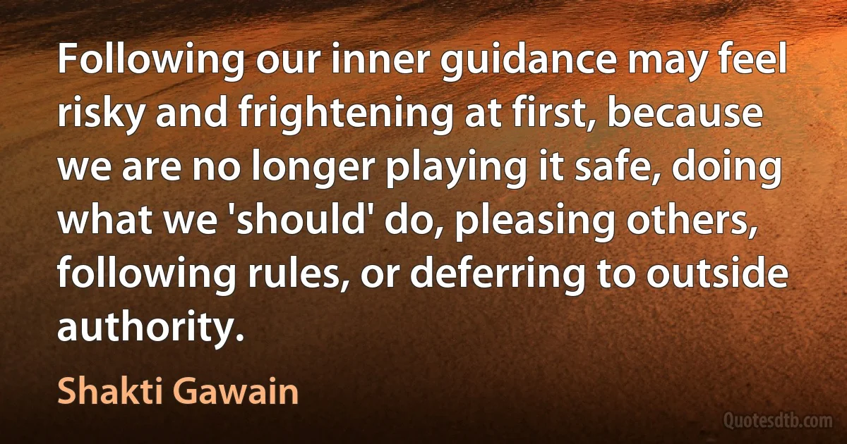 Following our inner guidance may feel risky and frightening at first, because we are no longer playing it safe, doing what we 'should' do, pleasing others, following rules, or deferring to outside authority. (Shakti Gawain)