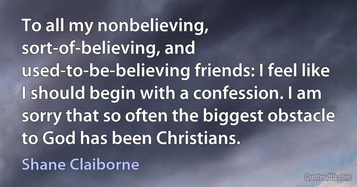 To all my nonbelieving, sort-of-believing, and used-to-be-believing friends: I feel like I should begin with a confession. I am sorry that so often the biggest obstacle to God has been Christians. (Shane Claiborne)