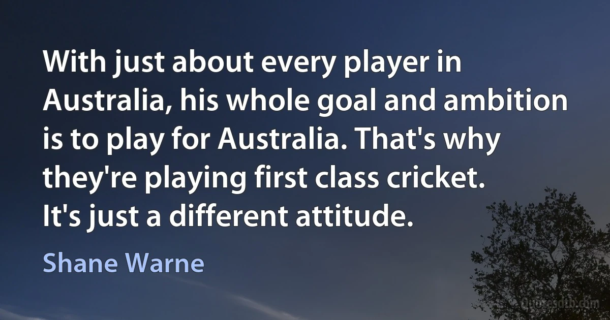 With just about every player in Australia, his whole goal and ambition is to play for Australia. That's why they're playing first class cricket. It's just a different attitude. (Shane Warne)