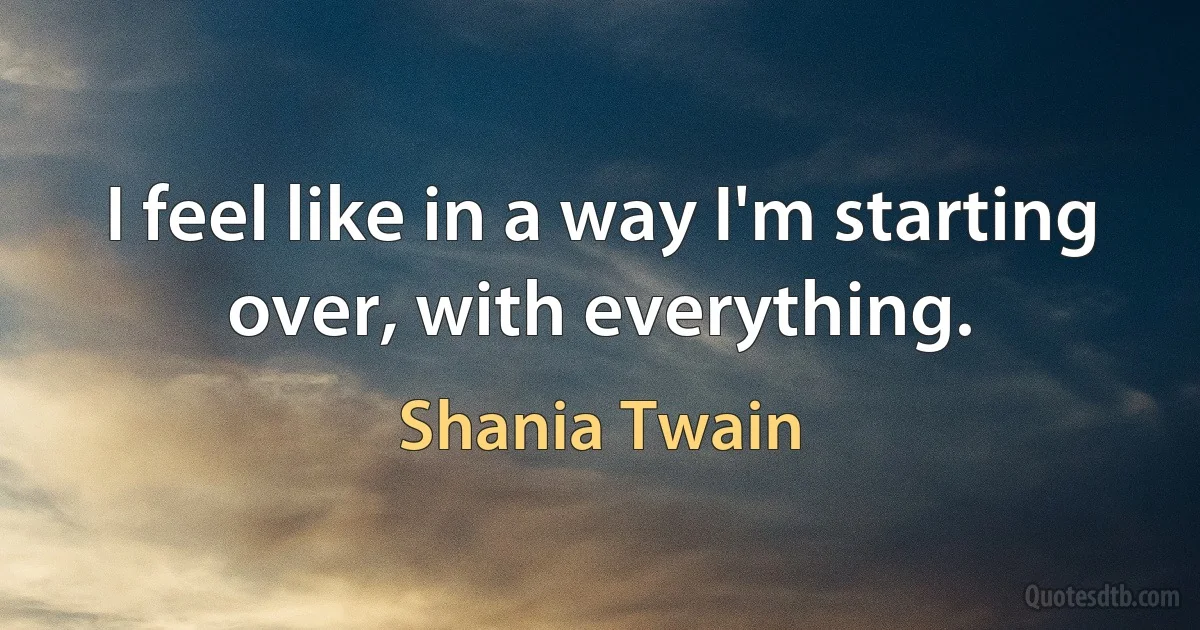 I feel like in a way I'm starting over, with everything. (Shania Twain)