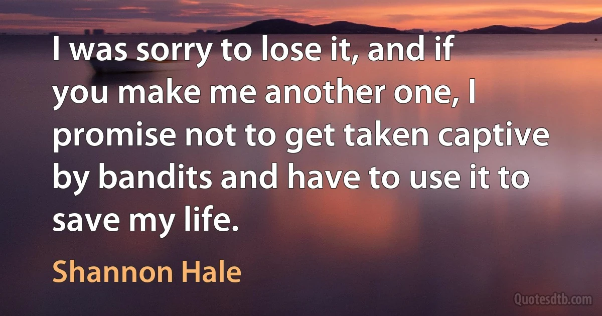 I was sorry to lose it, and if you make me another one, I promise not to get taken captive by bandits and have to use it to save my life. (Shannon Hale)