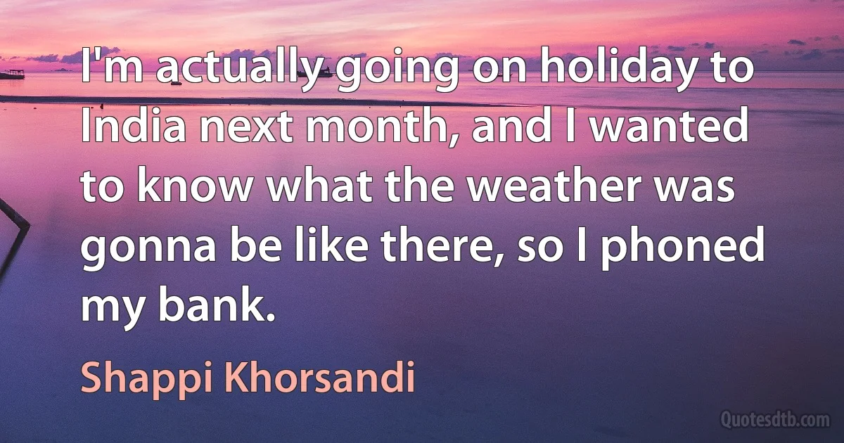 I'm actually going on holiday to India next month, and I wanted to know what the weather was gonna be like there, so I phoned my bank. (Shappi Khorsandi)