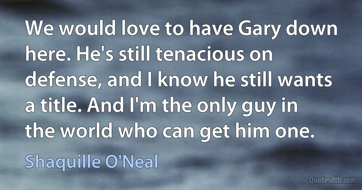 We would love to have Gary down here. He's still tenacious on defense, and I know he still wants a title. And I'm the only guy in the world who can get him one. (Shaquille O'Neal)