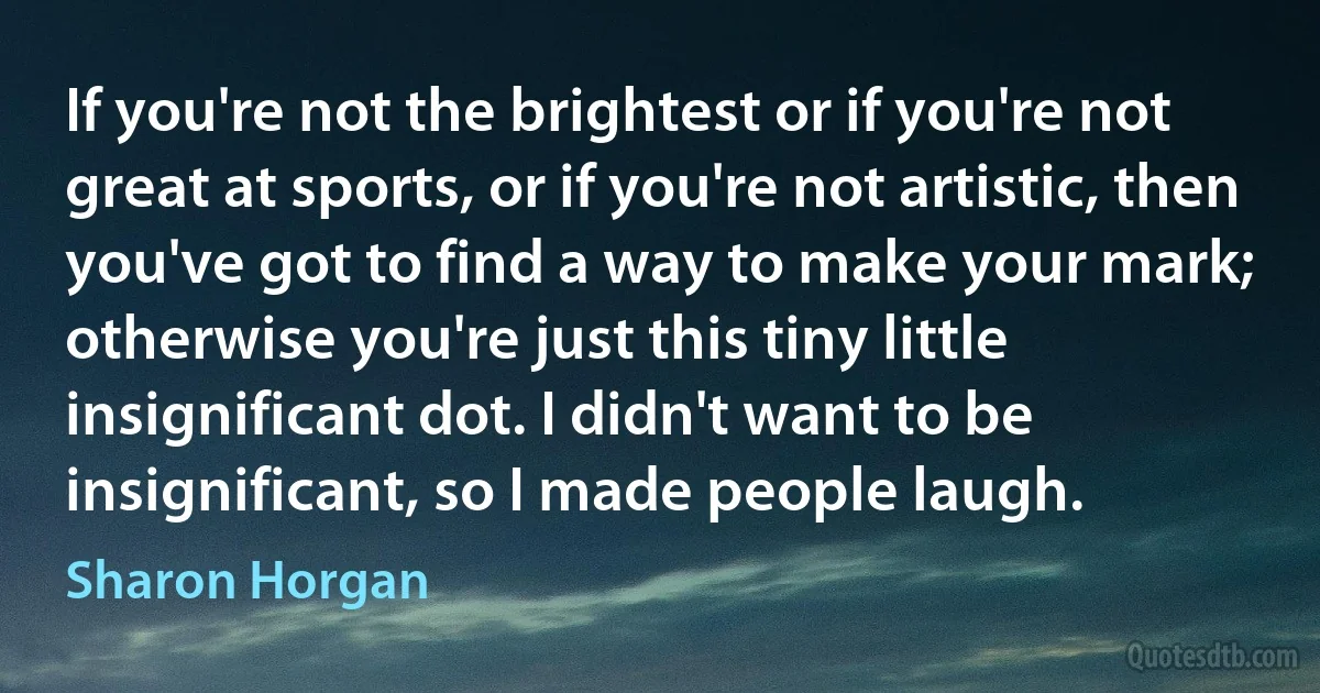 If you're not the brightest or if you're not great at sports, or if you're not artistic, then you've got to find a way to make your mark; otherwise you're just this tiny little insignificant dot. I didn't want to be insignificant, so I made people laugh. (Sharon Horgan)