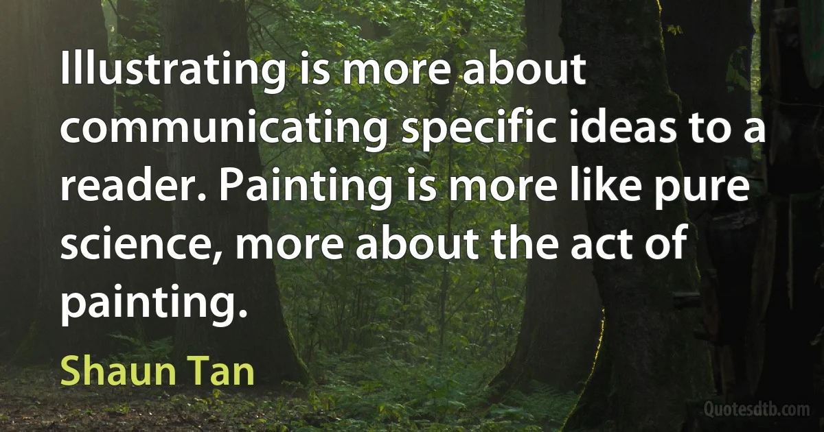 Illustrating is more about communicating specific ideas to a reader. Painting is more like pure science, more about the act of painting. (Shaun Tan)