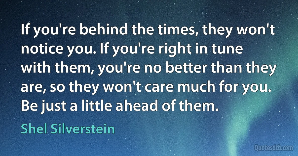 If you're behind the times, they won't notice you. If you're right in tune with them, you're no better than they are, so they won't care much for you. Be just a little ahead of them. (Shel Silverstein)