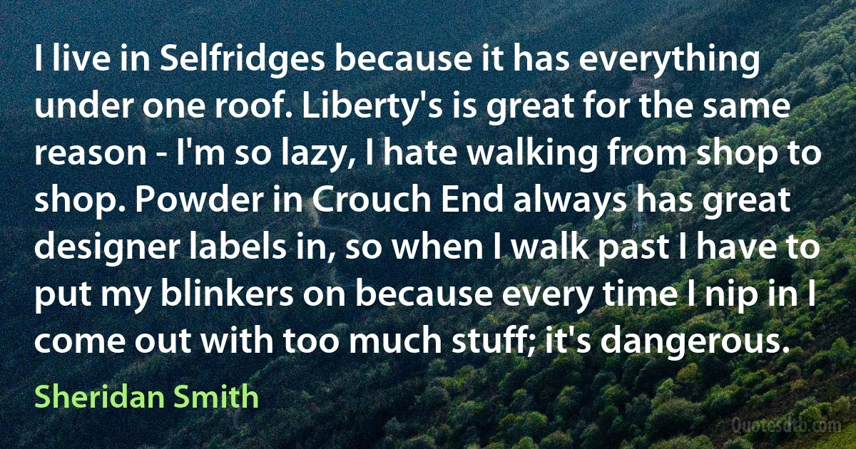 I live in Selfridges because it has everything under one roof. Liberty's is great for the same reason - I'm so lazy, I hate walking from shop to shop. Powder in Crouch End always has great designer labels in, so when I walk past I have to put my blinkers on because every time I nip in I come out with too much stuff; it's dangerous. (Sheridan Smith)