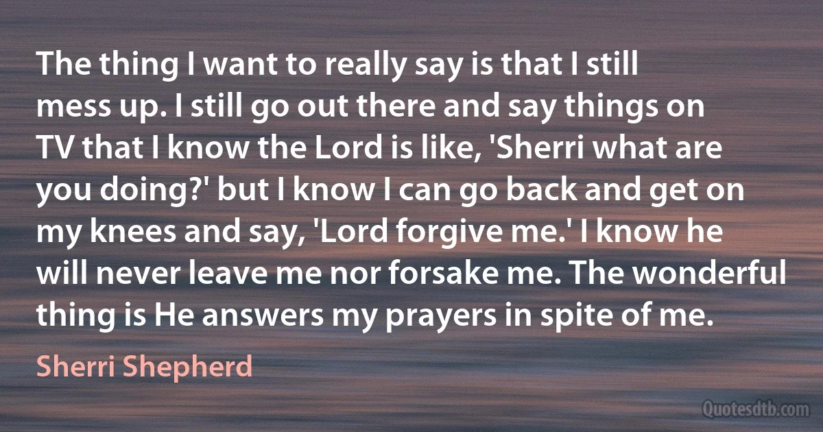 The thing I want to really say is that I still mess up. I still go out there and say things on TV that I know the Lord is like, 'Sherri what are you doing?' but I know I can go back and get on my knees and say, 'Lord forgive me.' I know he will never leave me nor forsake me. The wonderful thing is He answers my prayers in spite of me. (Sherri Shepherd)