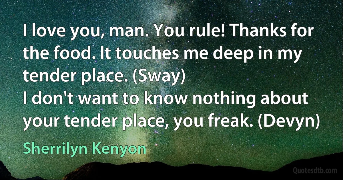 I love you, man. You rule! Thanks for the food. It touches me deep in my tender place. (Sway)
I don't want to know nothing about your tender place, you freak. (Devyn) (Sherrilyn Kenyon)