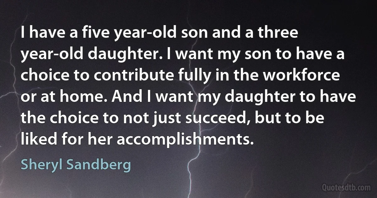 I have a five year-old son and a three year-old daughter. I want my son to have a choice to contribute fully in the workforce or at home. And I want my daughter to have the choice to not just succeed, but to be liked for her accomplishments. (Sheryl Sandberg)