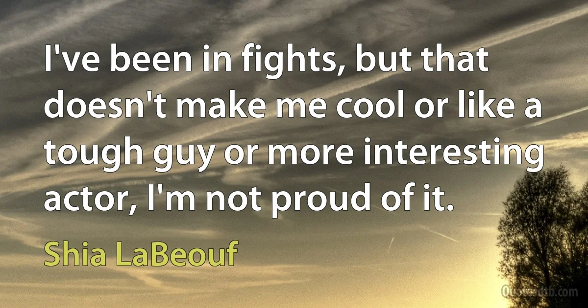 I've been in fights, but that doesn't make me cool or like a tough guy or more interesting actor, I'm not proud of it. (Shia LaBeouf)