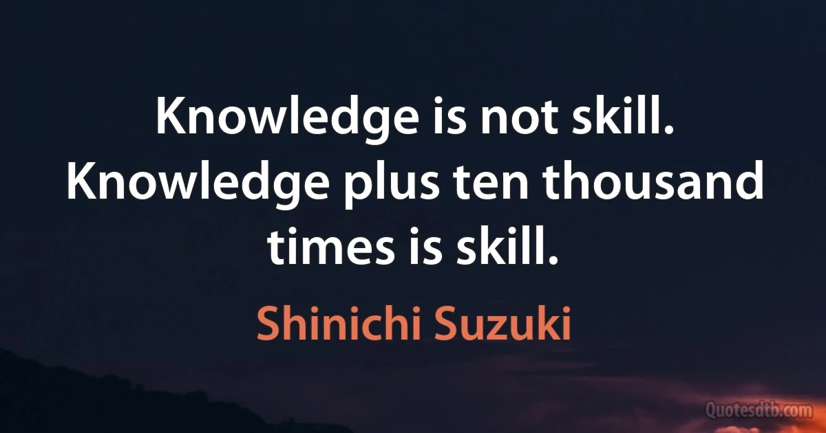 Knowledge is not skill. Knowledge plus ten thousand times is skill. (Shinichi Suzuki)