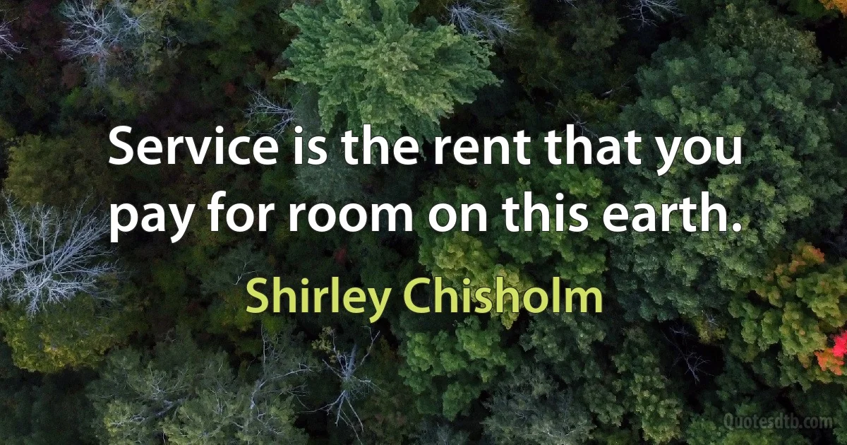 Service is the rent that you pay for room on this earth. (Shirley Chisholm)