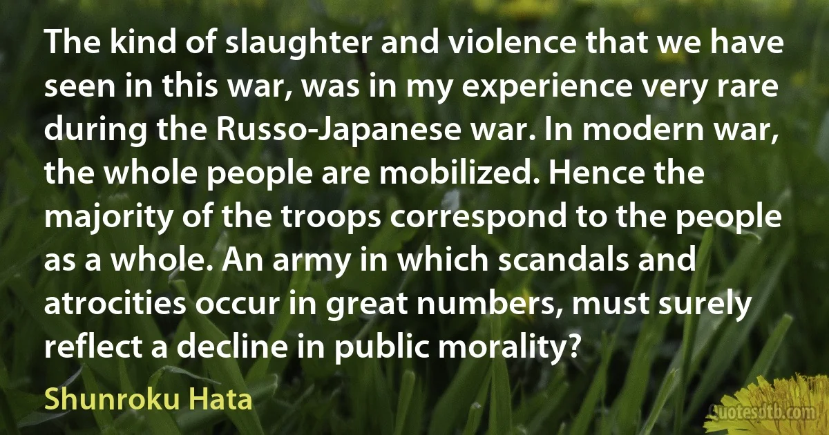 The kind of slaughter and violence that we have seen in this war, was in my experience very rare during the Russo-Japanese war. In modern war, the whole people are mobilized. Hence the majority of the troops correspond to the people as a whole. An army in which scandals and atrocities occur in great numbers, must surely reflect a decline in public morality? (Shunroku Hata)