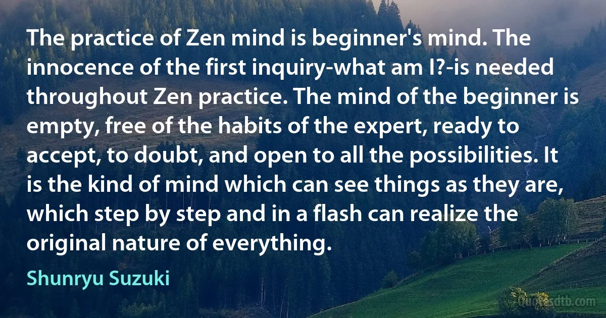 The practice of Zen mind is beginner's mind. The innocence of the first inquiry-what am I?-is needed throughout Zen practice. The mind of the beginner is empty, free of the habits of the expert, ready to accept, to doubt, and open to all the possibilities. It is the kind of mind which can see things as they are, which step by step and in a flash can realize the original nature of everything. (Shunryu Suzuki)