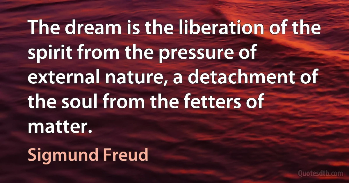 The dream is the liberation of the spirit from the pressure of external nature, a detachment of the soul from the fetters of matter. (Sigmund Freud)