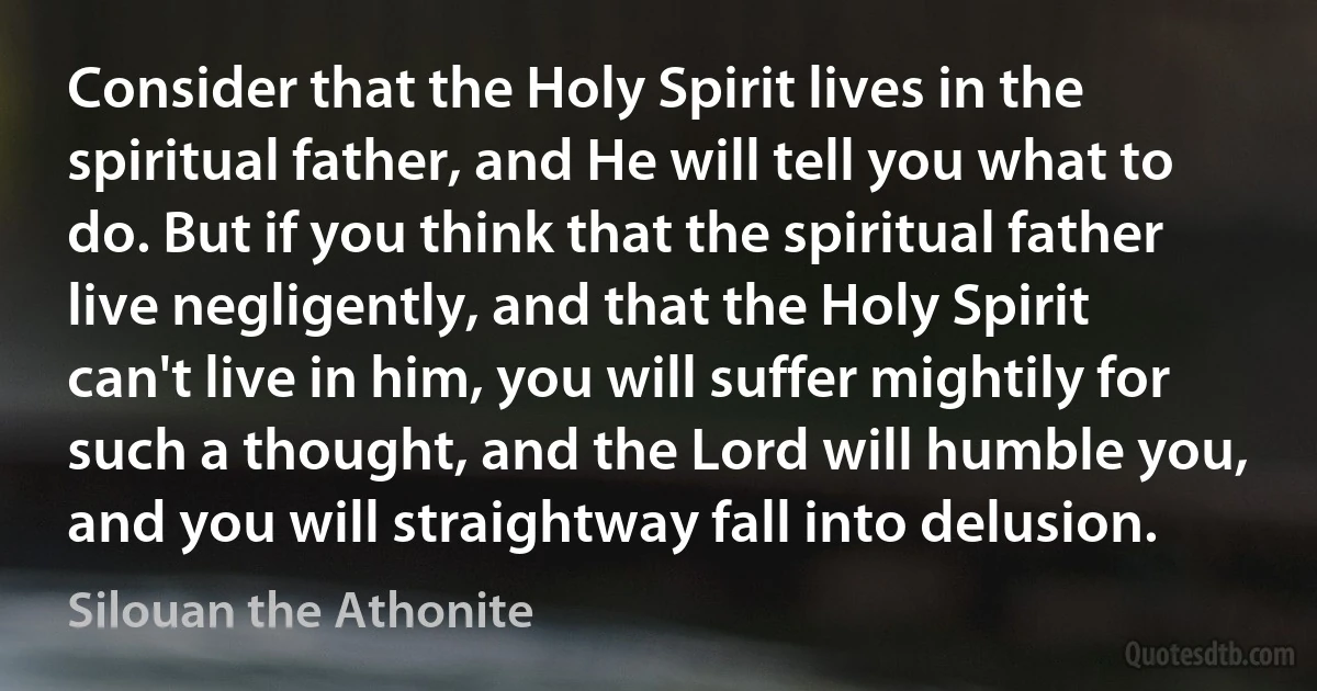 Consider that the Holy Spirit lives in the spiritual father, and He will tell you what to do. But if you think that the spiritual father live negligently, and that the Holy Spirit can't live in him, you will suffer mightily for such a thought, and the Lord will humble you, and you will straightway fall into delusion. (Silouan the Athonite)