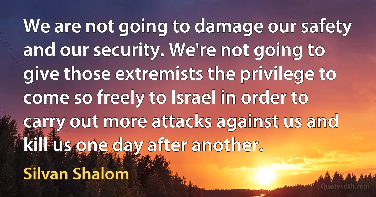 We are not going to damage our safety and our security. We're not going to give those extremists the privilege to come so freely to Israel in order to carry out more attacks against us and kill us one day after another. (Silvan Shalom)