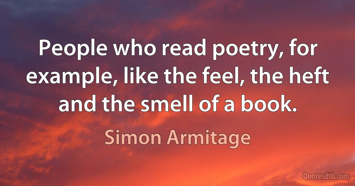 People who read poetry, for example, like the feel, the heft and the smell of a book. (Simon Armitage)