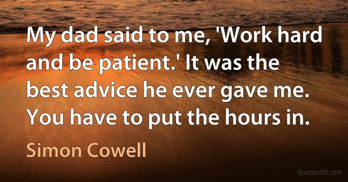 My dad said to me, 'Work hard and be patient.' It was the best advice he ever gave me. You have to put the hours in. (Simon Cowell)