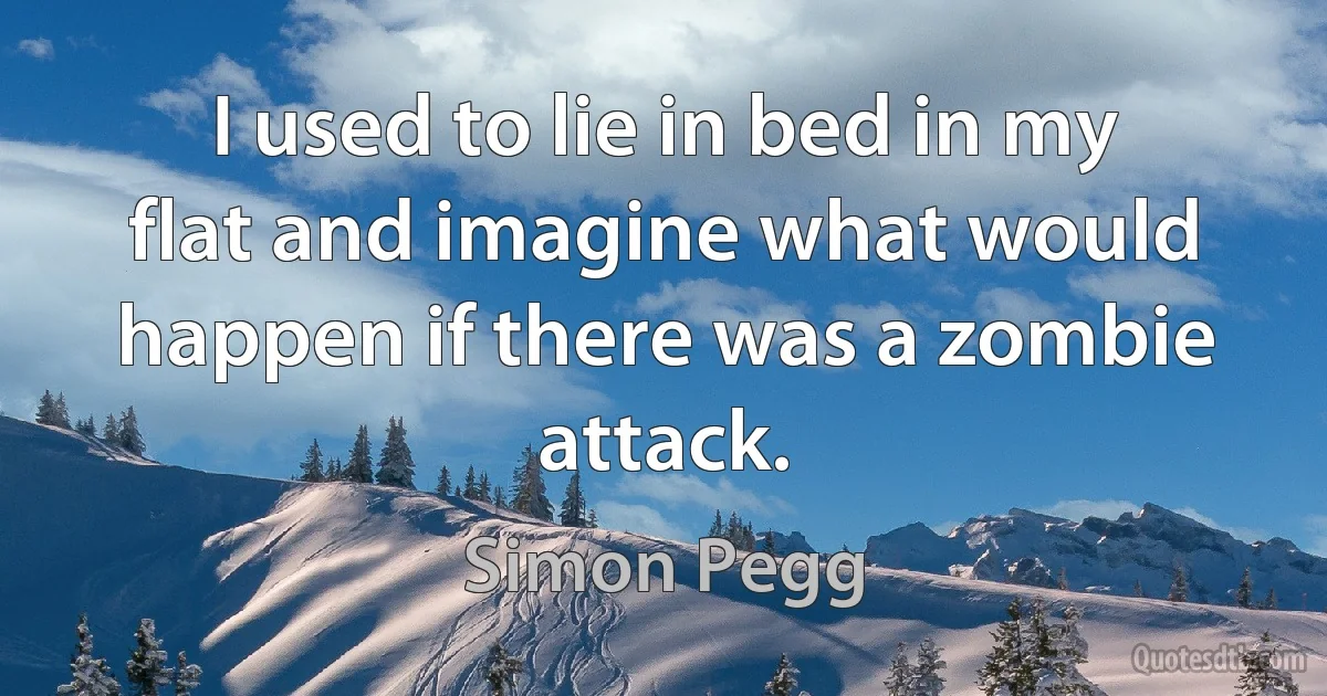 I used to lie in bed in my flat and imagine what would happen if there was a zombie attack. (Simon Pegg)