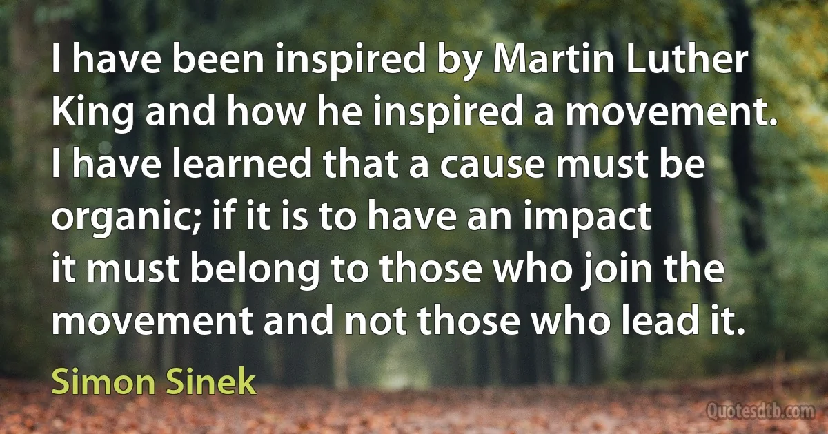 I have been inspired by Martin Luther King and how he inspired a movement. I have learned that a cause must be organic; if it is to have an impact it must belong to those who join the movement and not those who lead it. (Simon Sinek)