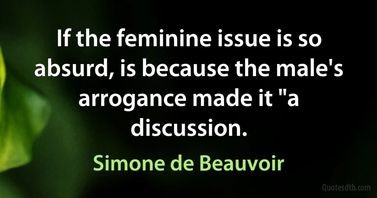 If the feminine issue is so absurd, is because the male's arrogance made it "a discussion. (Simone de Beauvoir)