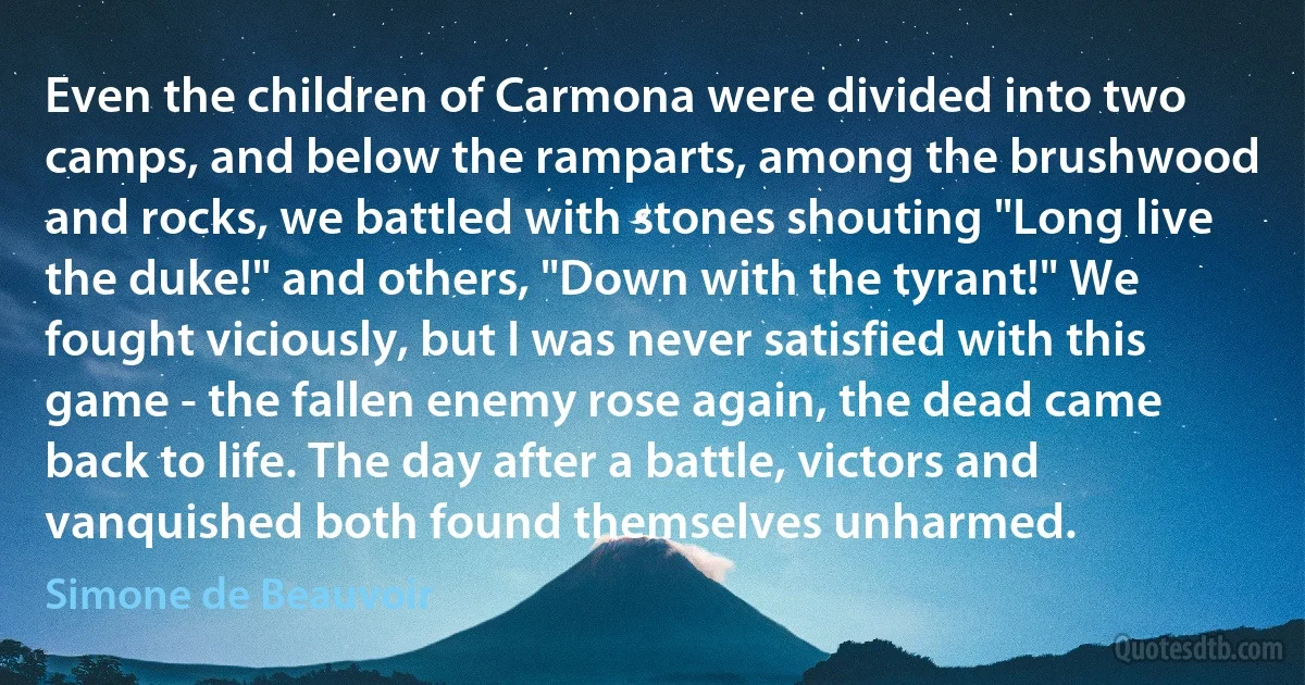 Even the children of Carmona were divided into two camps, and below the ramparts, among the brushwood and rocks, we battled with stones shouting "Long live the duke!" and others, "Down with the tyrant!" We fought viciously, but I was never satisfied with this game - the fallen enemy rose again, the dead came back to life. The day after a battle, victors and vanquished both found themselves unharmed. (Simone de Beauvoir)