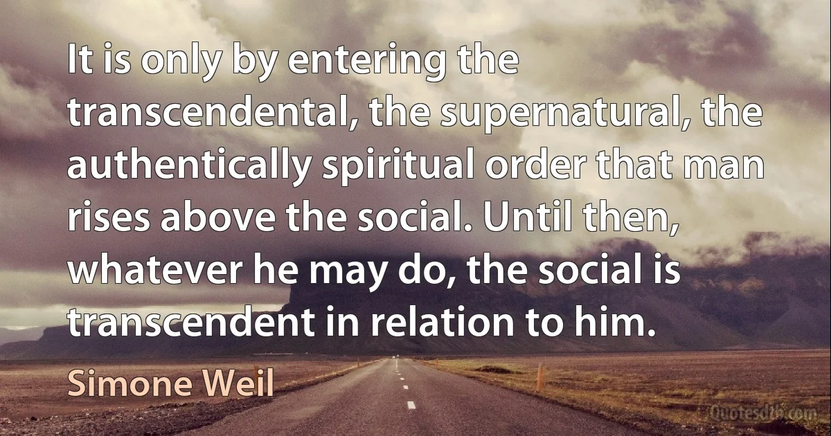 It is only by entering the transcendental, the supernatural, the authentically spiritual order that man rises above the social. Until then, whatever he may do, the social is transcendent in relation to him. (Simone Weil)