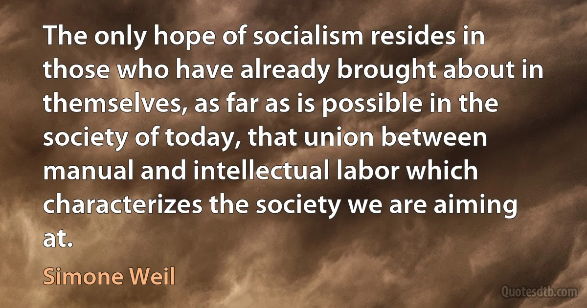 The only hope of socialism resides in those who have already brought about in themselves, as far as is possible in the society of today, that union between manual and intellectual labor which characterizes the society we are aiming at. (Simone Weil)