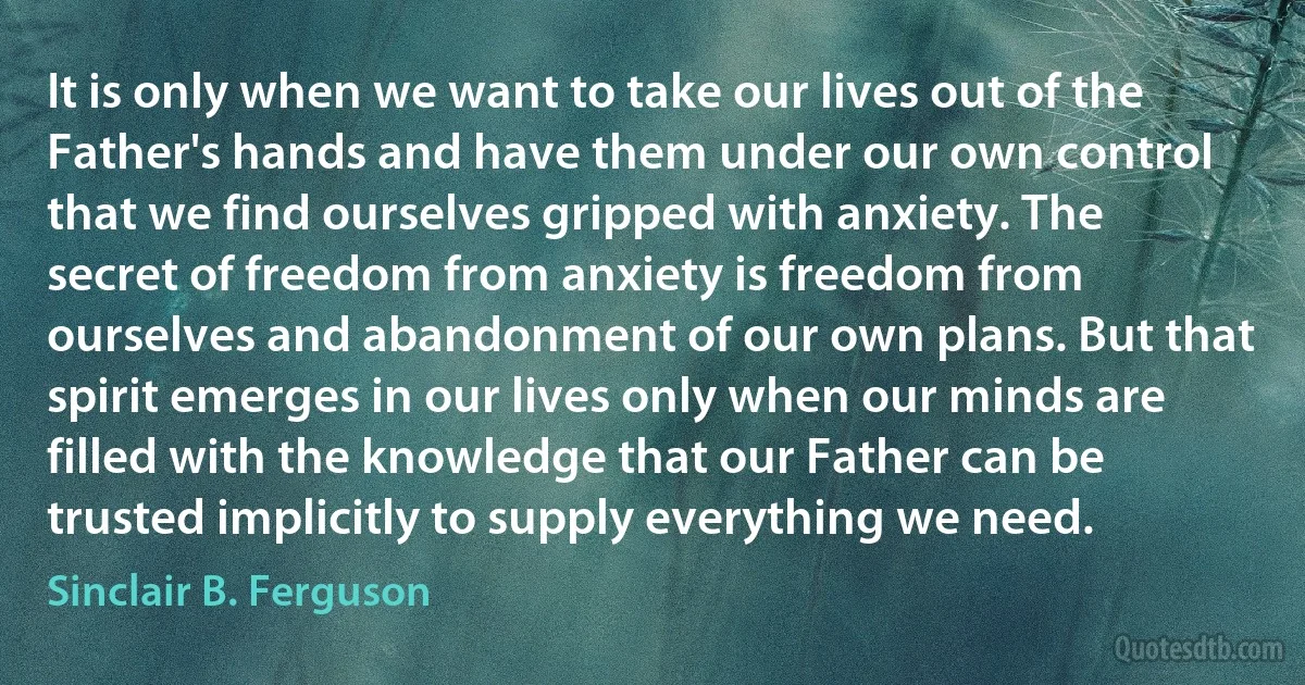 It is only when we want to take our lives out of the Father's hands and have them under our own control that we find ourselves gripped with anxiety. The secret of freedom from anxiety is freedom from ourselves and abandonment of our own plans. But that spirit emerges in our lives only when our minds are filled with the knowledge that our Father can be trusted implicitly to supply everything we need. (Sinclair B. Ferguson)