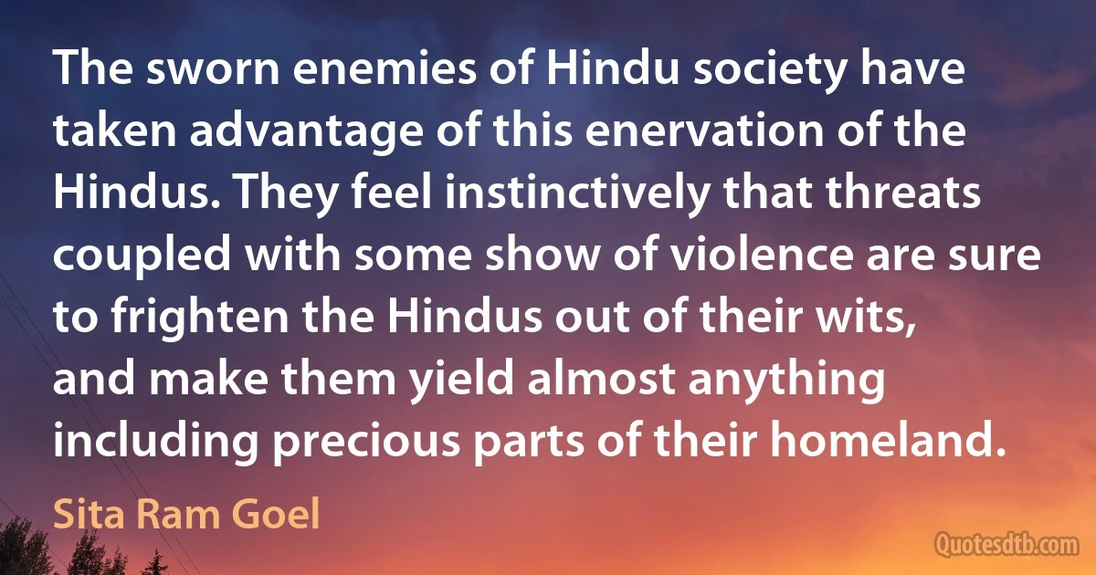 The sworn enemies of Hindu society have taken advantage of this enervation of the Hindus. They feel instinctively that threats coupled with some show of violence are sure to frighten the Hindus out of their wits, and make them yield almost anything including precious parts of their homeland. (Sita Ram Goel)