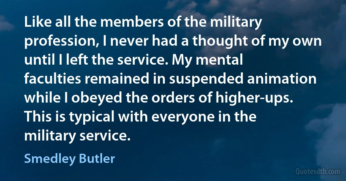 Like all the members of the military profession, I never had a thought of my own until I left the service. My mental faculties remained in suspended animation while I obeyed the orders of higher-ups. This is typical with everyone in the military service. (Smedley Butler)