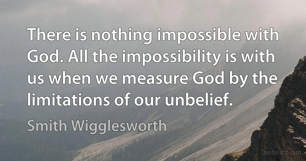 There is nothing impossible with God. All the impossibility is with us when we measure God by the limitations of our unbelief. (Smith Wigglesworth)