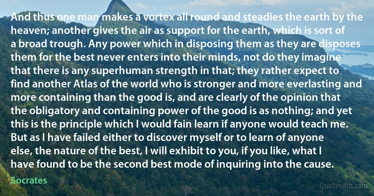 And thus one man makes a vortex all round and steadies the earth by the heaven; another gives the air as support for the earth, which is sort of a broad trough. Any power which in disposing them as they are disposes them for the best never enters into their minds, not do they imagine that there is any superhuman strength in that; they rather expect to find another Atlas of the world who is stronger and more everlasting and more containing than the good is, and are clearly of the opinion that the obligatory and containing power of the good is as nothing; and yet this is the principle which I would fain learn if anyone would teach me. But as I have failed either to discover myself or to learn of anyone else, the nature of the best, I will exhibit to you, if you like, what I have found to be the second best mode of inquiring into the cause. (Socrates)