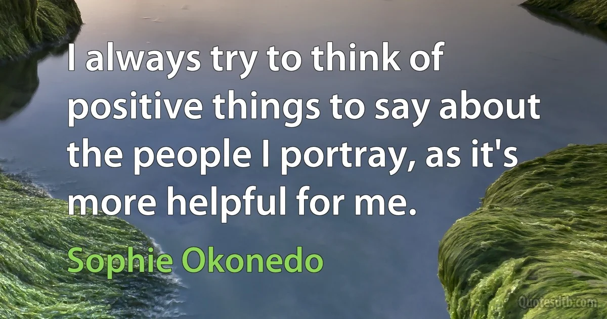 I always try to think of positive things to say about the people I portray, as it's more helpful for me. (Sophie Okonedo)