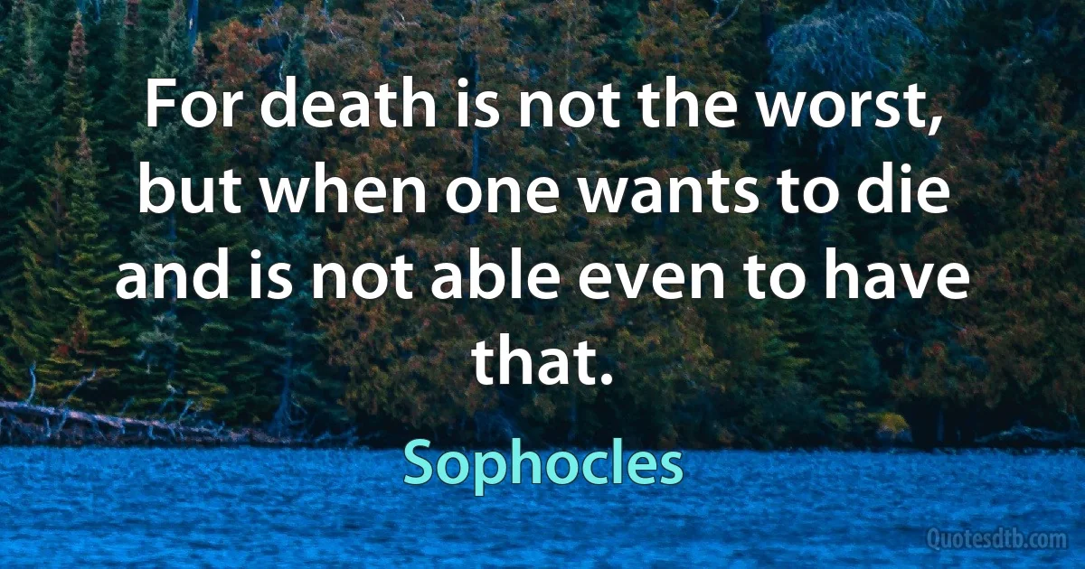 For death is not the worst, but when one wants to die and is not able even to have that. (Sophocles)