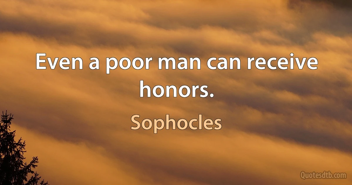 Even a poor man can receive honors. (Sophocles)