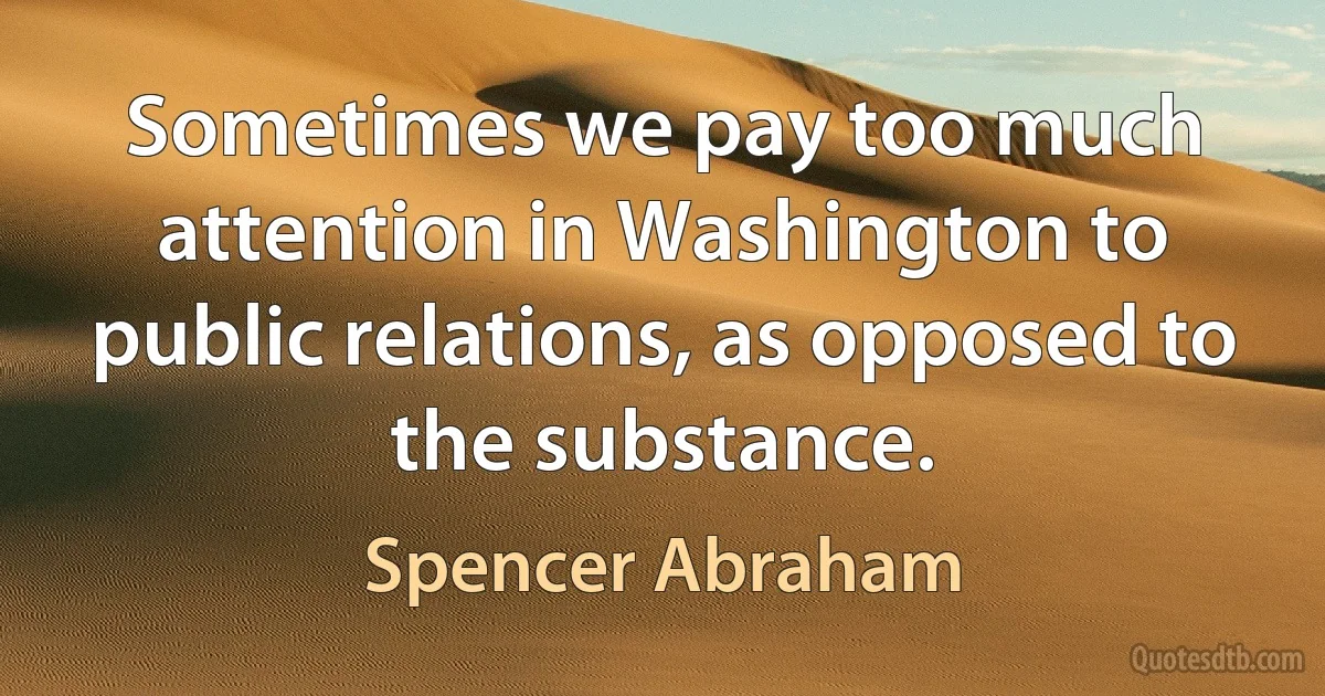 Sometimes we pay too much attention in Washington to public relations, as opposed to the substance. (Spencer Abraham)