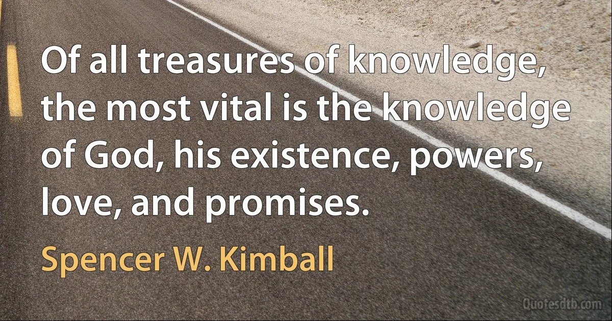 Of all treasures of knowledge, the most vital is the knowledge of God, his existence, powers, love, and promises. (Spencer W. Kimball)