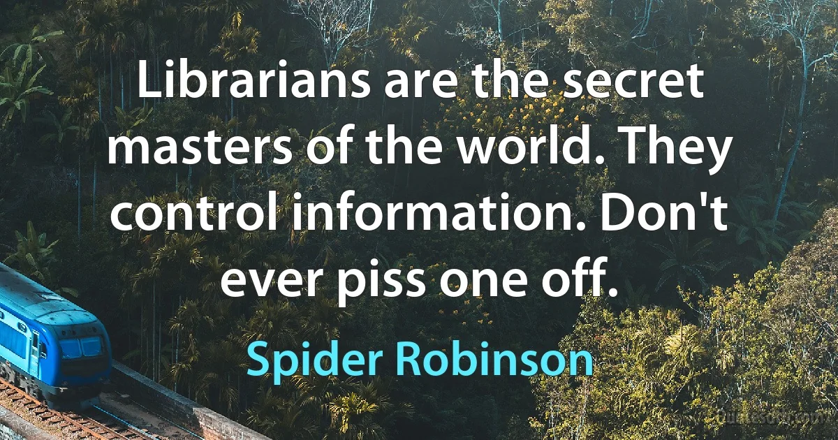 Librarians are the secret masters of the world. They control information. Don't ever piss one off. (Spider Robinson)