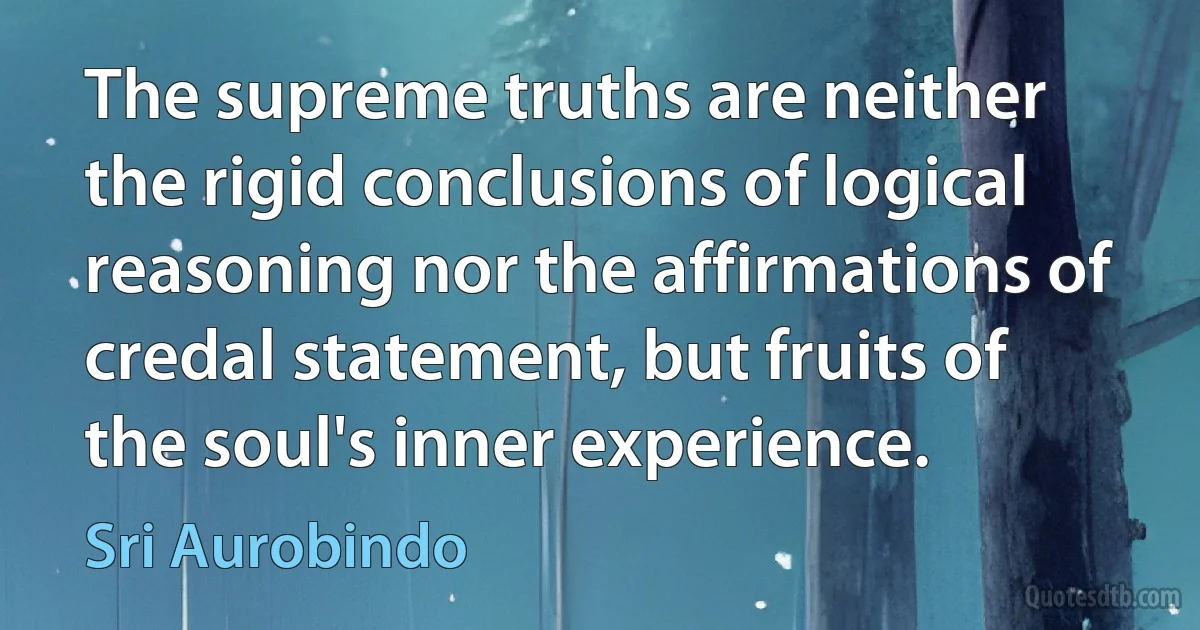 The supreme truths are neither the rigid conclusions of logical reasoning nor the affirmations of credal statement, but fruits of the soul's inner experience. (Sri Aurobindo)