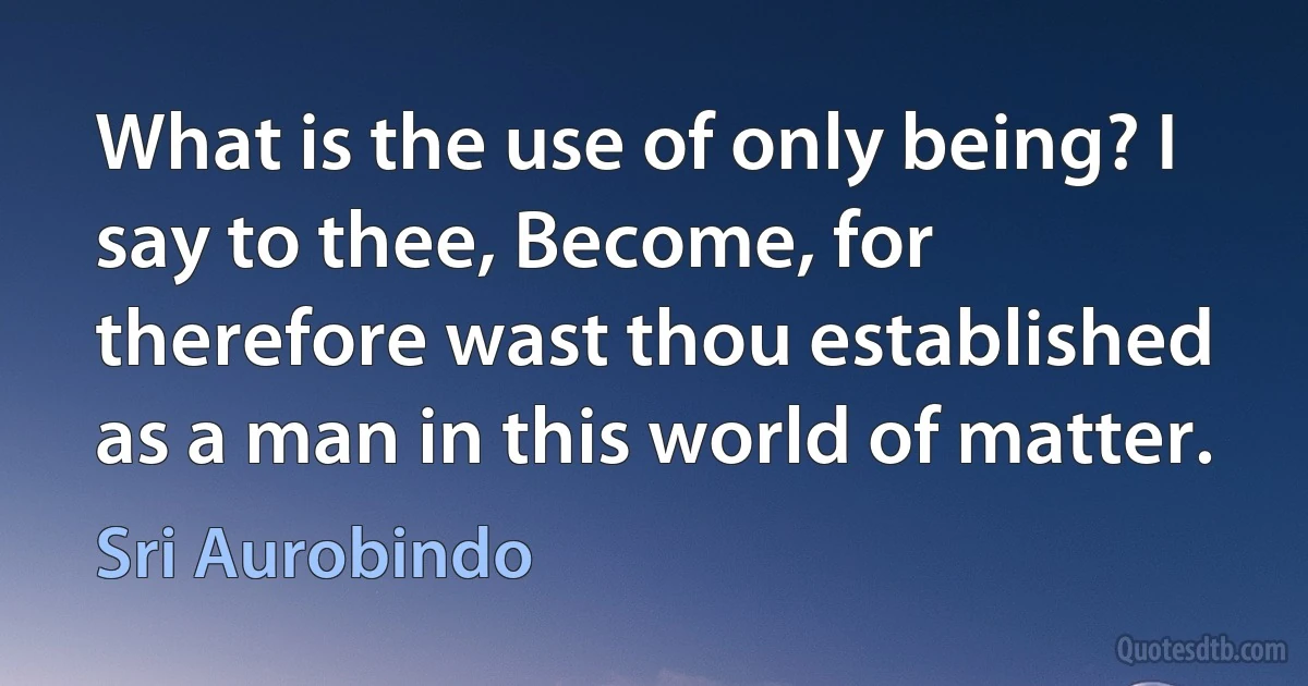 What is the use of only being? I say to thee, Become, for therefore wast thou established as a man in this world of matter. (Sri Aurobindo)