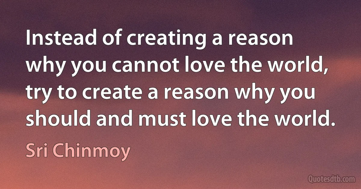 Instead of creating a reason why you cannot love the world, try to create a reason why you should and must love the world. (Sri Chinmoy)