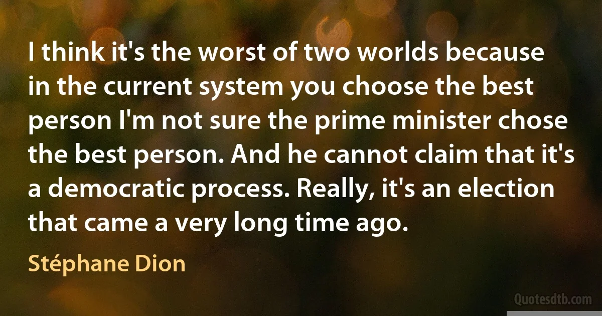 I think it's the worst of two worlds because in the current system you choose the best person I'm not sure the prime minister chose the best person. And he cannot claim that it's a democratic process. Really, it's an election that came a very long time ago. (Stéphane Dion)